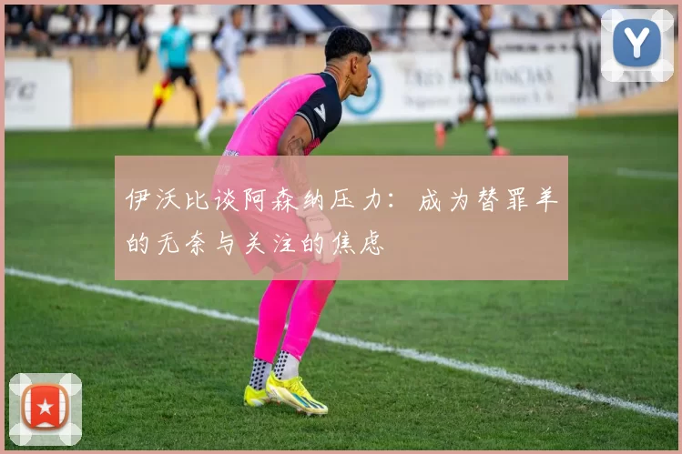 伊沃比谈阿森纳压力：成为替罪羊的无奈与关注的焦虑