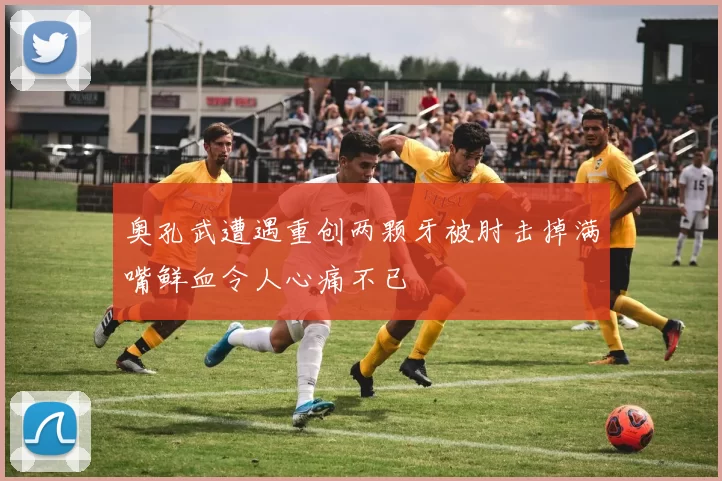 奥孔武遭遇重创两颗牙被肘击掉满嘴鲜血令人心痛不已