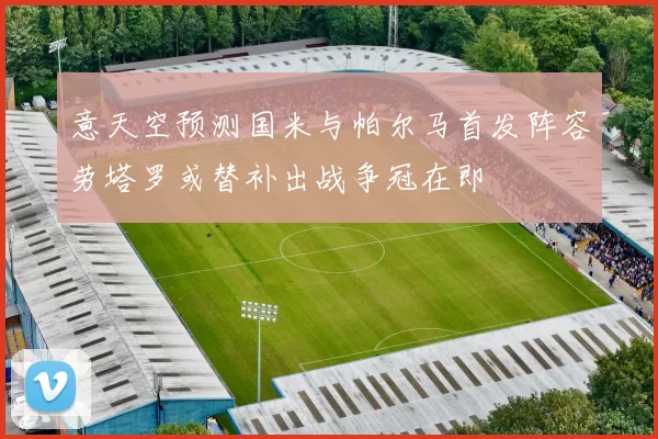 意天空预测国米与帕尔马首发阵容劳塔罗或替补出战争冠在即