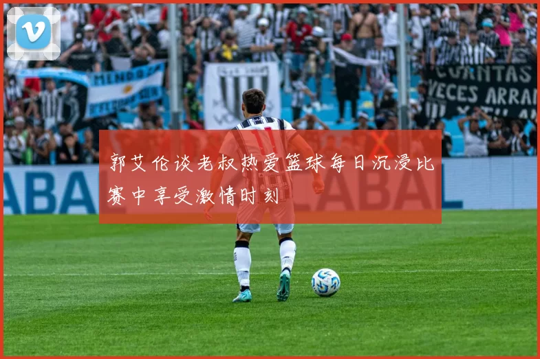 郭艾伦谈老叔热爱篮球每日沉浸比赛中享受激情时刻