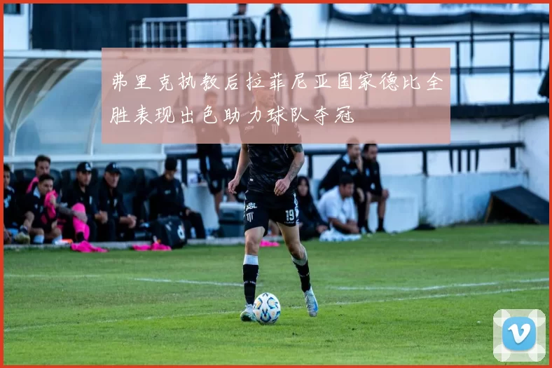 弗里克执教后拉菲尼亚国家德比全胜表现出色助力球队夺冠