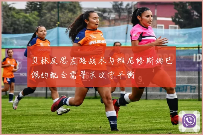 贝林反思左路战术与维尼修斯姆巴佩的配合需寻求攻守平衡